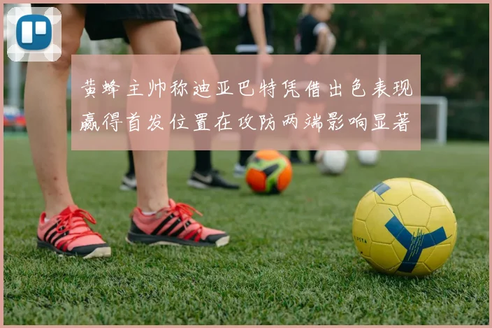 黄蜂主帅称迪亚巴特凭借出色表现赢得首发位置在攻防两端影响显著
