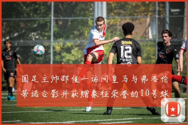 国足主帅邵佳一访问皇马与弗洛伦蒂诺合影并获赠象征荣誉的10号球衣