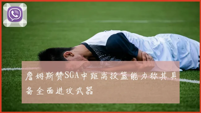 詹姆斯赞SGA中距离投篮能力称其具备全面进攻武器
