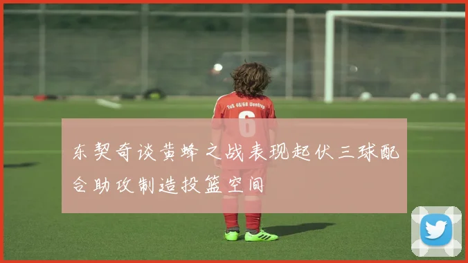 东契奇谈黄蜂之战表现起伏三球配合助攻制造投篮空间