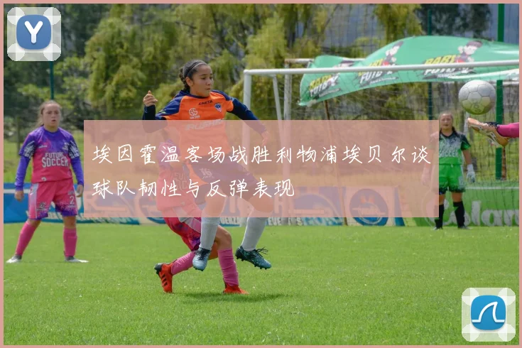 埃因霍温客场战胜利物浦埃贝尔谈球队韧性与反弹表现