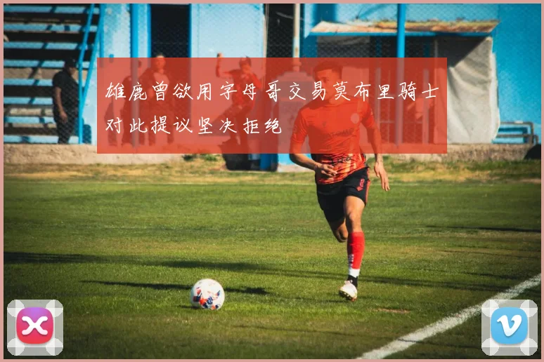 雄鹿曾欲用字母哥交易莫布里骑士对此提议坚决拒绝