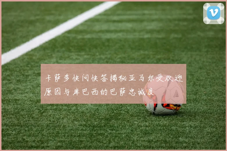 卡萨多快问快答揭秘亚马尔受欢迎原因与库巴西的巴萨忠诚度