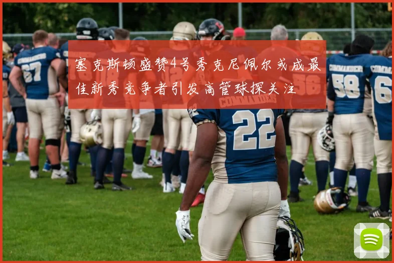 塞克斯顿盛赞4号秀克尼佩尔或成最佳新秀竞争者引发高管球探关注