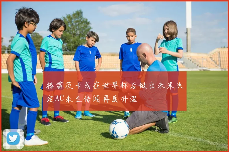 格雷茨卡或在世界杯后做出未来决定AC米兰传闻再度升温