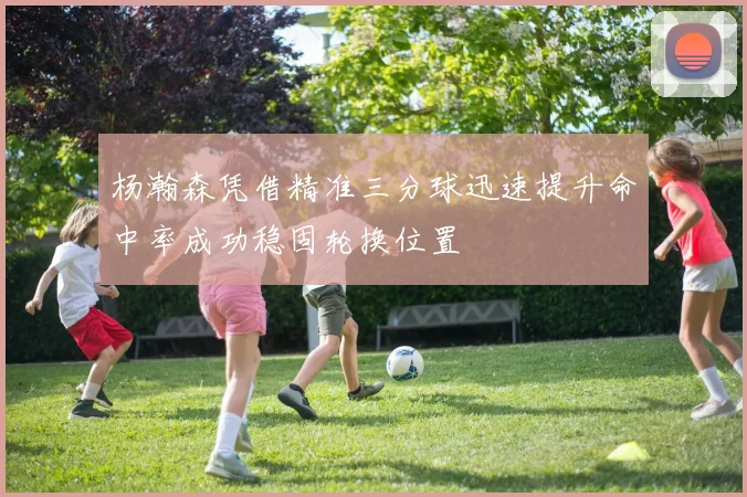 杨瀚森凭借精准三分球迅速提升命中率成功稳固轮换位置