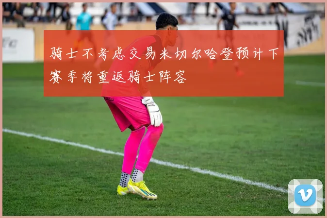 骑士不考虑交易米切尔哈登预计下赛季将重返骑士阵容