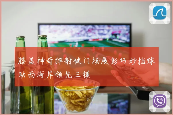 膝盖神奇弹射破门杨展彭巧妙挡球助西海岸领先三镇