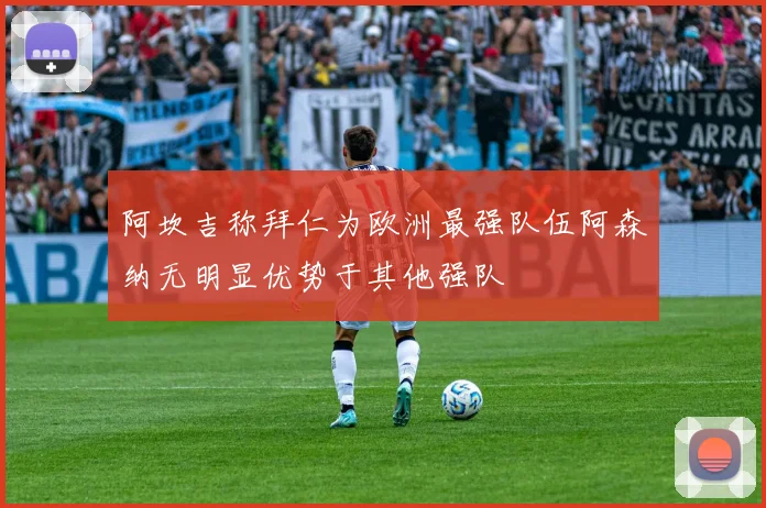 阿坎吉称拜仁为欧洲最强队伍阿森纳无明显优势于其他强队