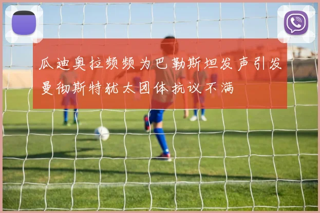 瓜迪奥拉频频为巴勒斯坦发声引发曼彻斯特犹太团体抗议不满