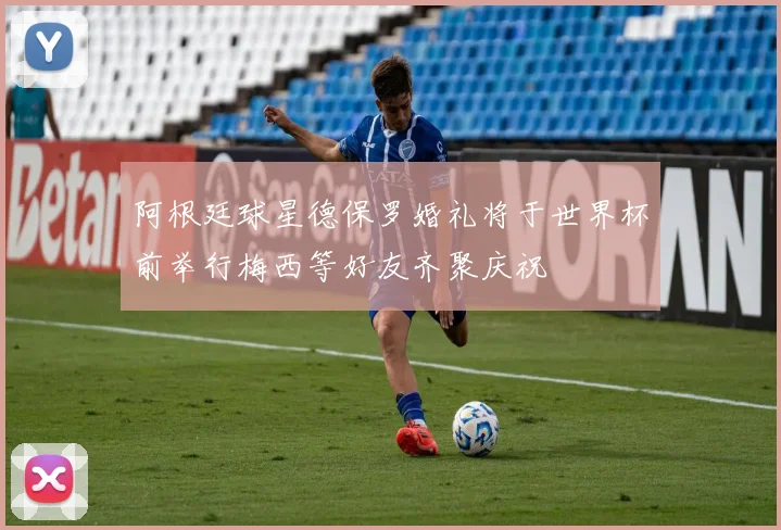 阿根廷球星德保罗婚礼将于世界杯前举行梅西等好友齐聚庆祝