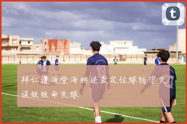 拜仁遭海登海姆逆袭定位球防守失误致致命失球